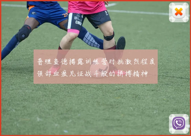 普理查德揭露训练营对抗激烈程度颈部血痕见证战斗般的拼搏精神