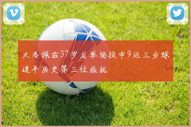 大洛佩兹37岁后单场投中9记三分球追平历史第三位成就