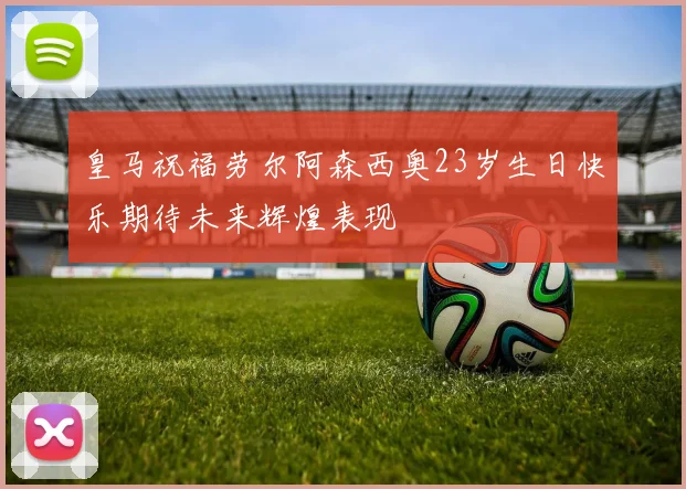 皇马祝福劳尔阿森西奥23岁生日快乐期待未来辉煌表现