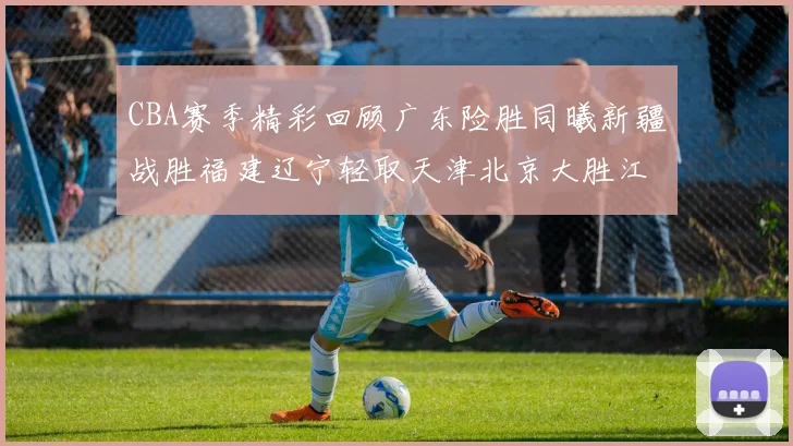 CBA赛季精彩回顾广东险胜同曦新疆战胜福建辽宁轻取天津北京大胜江苏