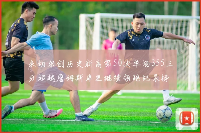米切尔创历史新高第50次单场355三分超越詹姆斯库里继续领跑纪录榜