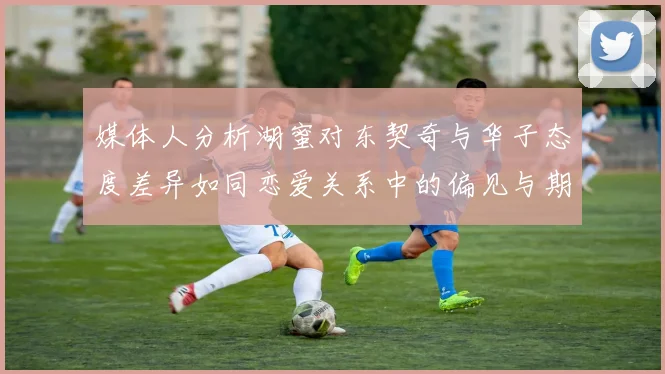 媒体人分析湖蜜对东契奇与华子态度差异如同恋爱关系中的偏见与期待