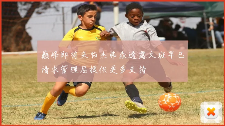 巅峰即将来临杰弗森透露文班早已请求管理层提供更多支持