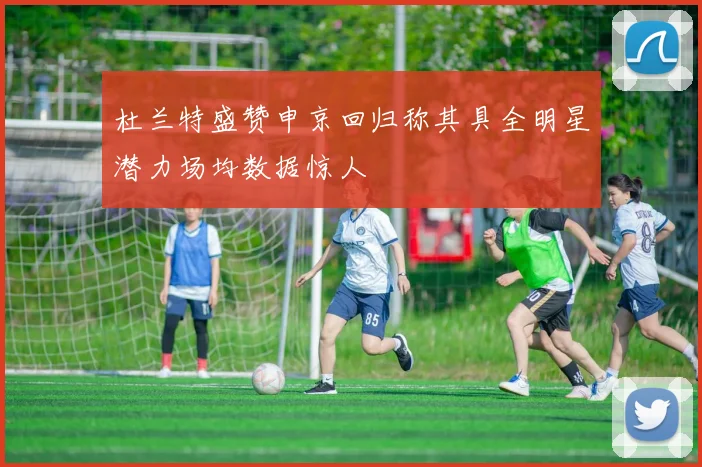 杜兰特盛赞申京回归称其具全明星潜力场均数据惊人