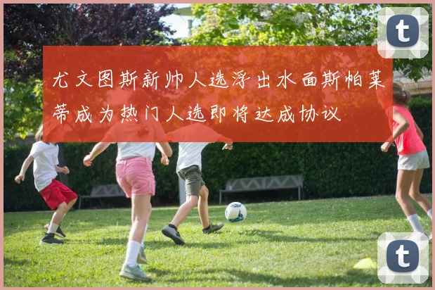 尤文图斯新帅人选浮出水面斯帕莱蒂成为热门人选即将达成协议