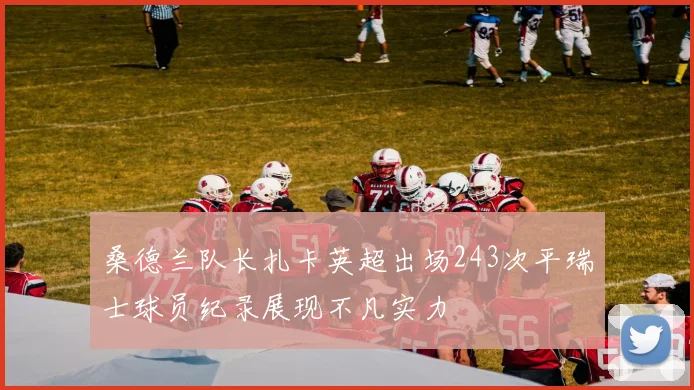 桑德兰队长扎卡英超出场243次平瑞士球员纪录展现不凡实力