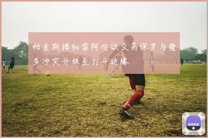 帕金斯揭秘雷阿伦欲交易保罗与隆多冲突升级至打斗边缘