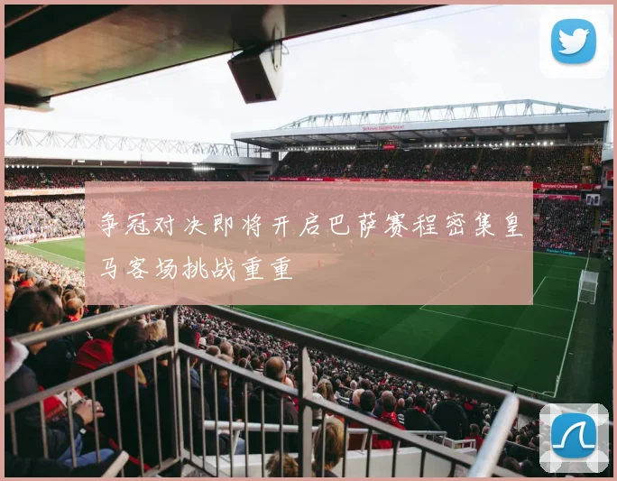 争冠对决即将开启巴萨赛程密集皇马客场挑战重重