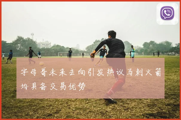 字母哥未来去向引发热议马刺火箭均具备交易优势