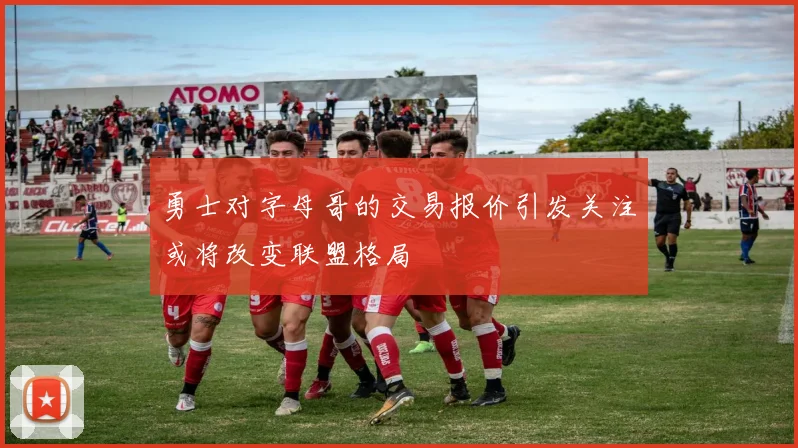 勇士对字母哥的交易报价引发关注或将改变联盟格局