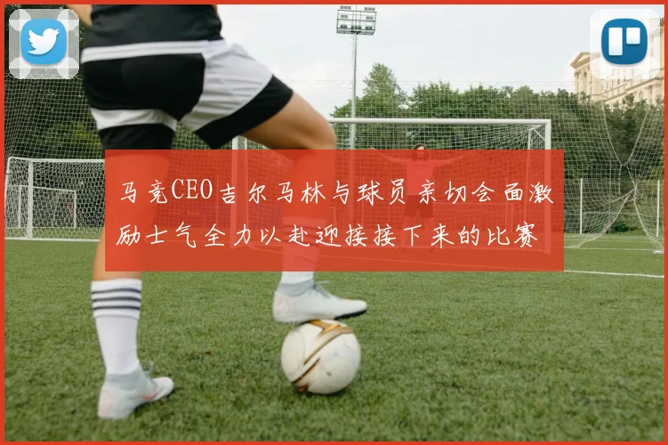 马竞CEO吉尔马林与球员亲切会面激励士气全力以赴迎接接下来的比赛