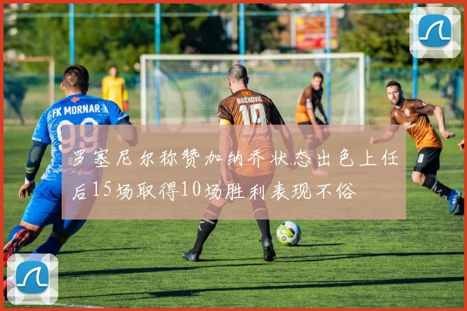 罗塞尼尔称赞加纳乔状态出色上任后15场取得10场胜利表现不俗