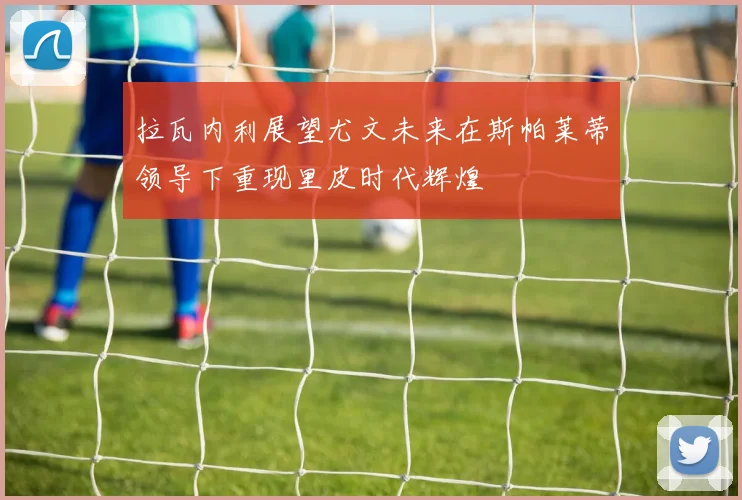 拉瓦内利展望尤文未来在斯帕莱蒂领导下重现里皮时代辉煌