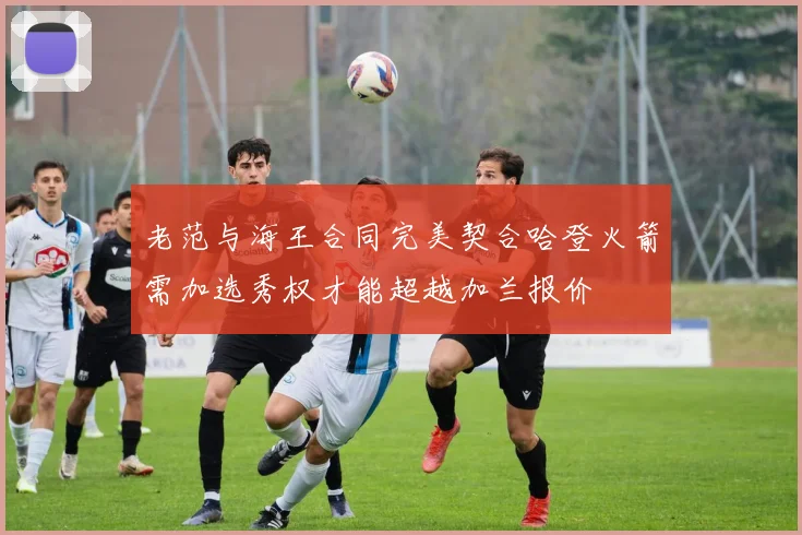 老范与海王合同完美契合哈登火箭需加选秀权才能超越加兰报价