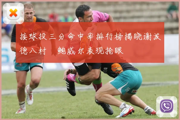 接球投三分命中率排行榜揭晓谢泼德八村塁鲍威尔表现抢眼