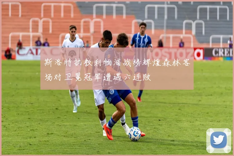 斯洛特执教利物浦战绩辉煌森林客场对卫冕冠军遭遇六连败