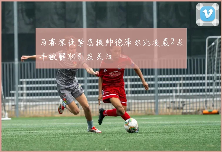 马赛深夜紧急换帅德泽尔比凌晨2点半被解职引发关注