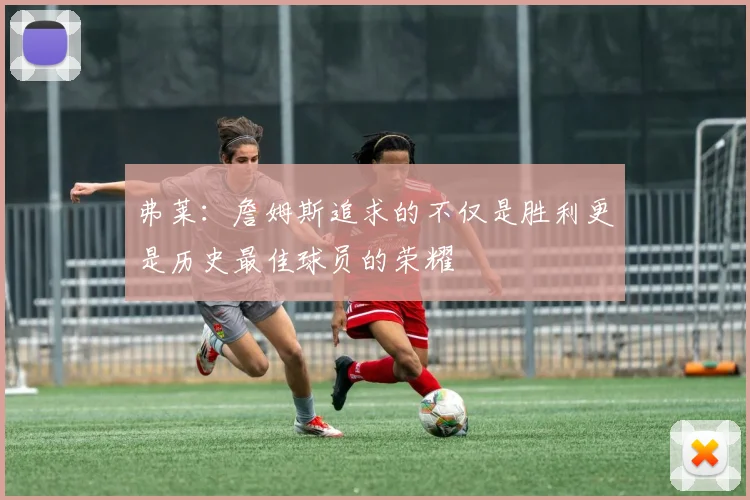 弗莱：詹姆斯追求的不仅是胜利更是历史最佳球员的荣耀