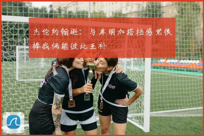杰伦约翰逊：与库明加搭档感觉很棒我俩能彼此互补