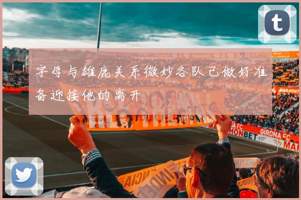 字母与雄鹿关系微妙各队已做好准备迎接他的离开
