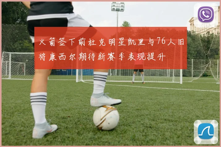 火箭签下前杜克明星凯里与76人旧将康西尔期待新赛季表现提升