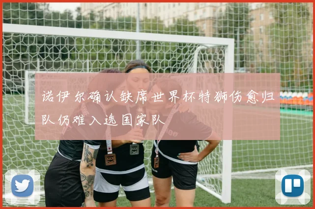 诺伊尔确认缺席世界杯特狮伤愈归队仍难入选国家队