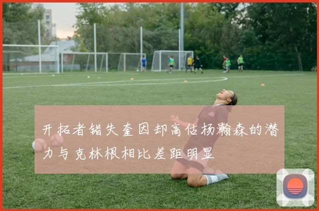 开拓者错失奎因却高估杨瀚森的潜力与克林根相比差距明显