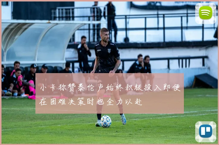 小卡称赞泰伦卢始终积极投入即便在困难决策时也全力以赴