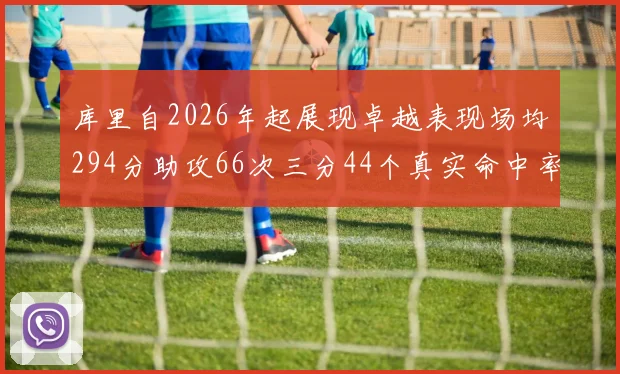 库里自2026年起展现卓越表现场均294分助攻66次三分44个真实命中率高达637