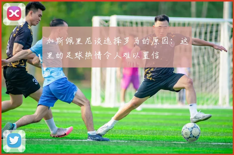 加斯佩里尼谈选择罗马的原因：这里的足球热情令人难以置信
