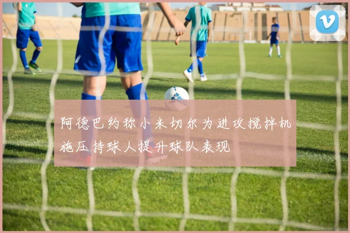 阿德巴约称小米切尔为进攻搅拌机施压持球人提升球队表现