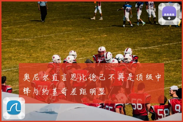 奥尼尔直言恩比德已不再是顶级中锋与约基奇差距明显