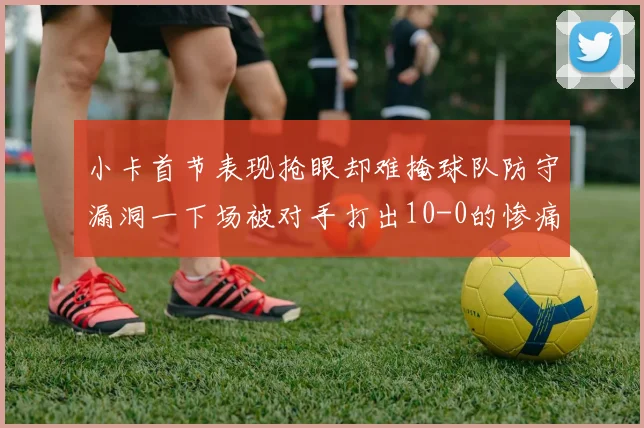 小卡首节表现抢眼却难掩球队防守漏洞一下场被对手打出10-0的惨痛局面