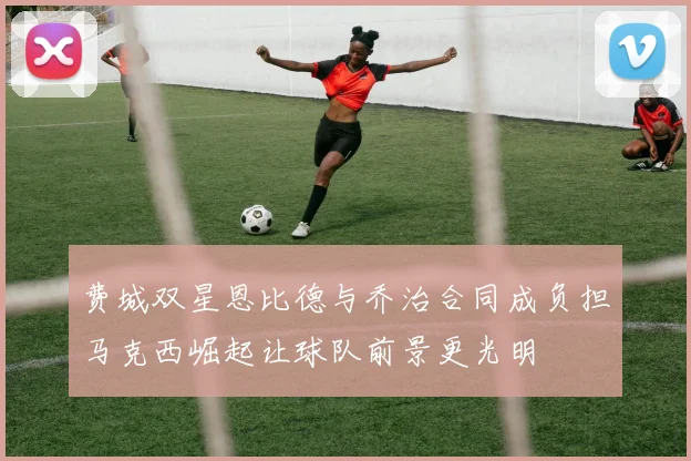 费城双星恩比德与乔治合同成负担马克西崛起让球队前景更光明