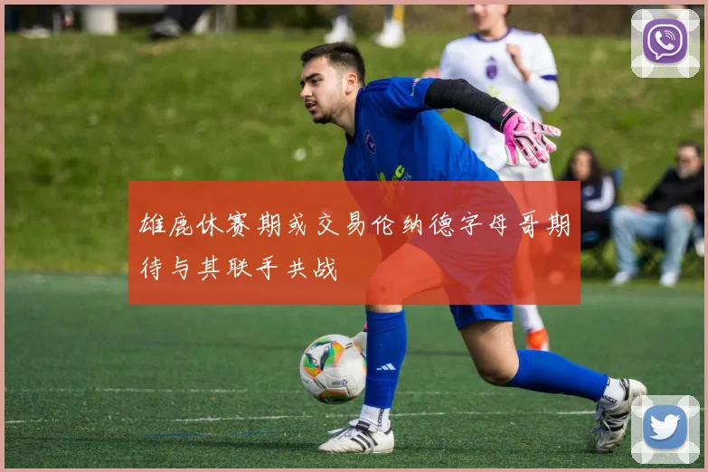 雄鹿休赛期或交易伦纳德字母哥期待与其联手共战