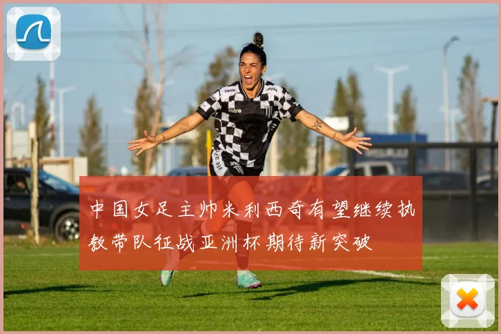 中国女足主帅米利西奇有望继续执教带队征战亚洲杯期待新突破